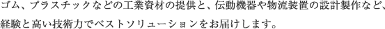 ゴム、プラスチックなどの工業資材の提供と、伝動機器や物流装置の設計製作など、経験と高い技術力でベストソリューションをお届けします。